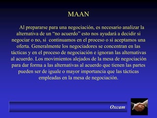 Oxcam
MAAN
Al prepararse para una negociación, es necesario analizar la
alternativa de un “no acuerdo” esto nos ayudará a decidir si
negociar o no, si continuamos en el proceso o si aceptamos una
oferta. Generalmente los negociadores se concentran en las
tácticas y en el proceso de negociación e ignoran las alternativas
al acuerdo. Los movimientos alejados de la mesa de negociación
para dar forma a las alternativas al acuerdo que tienen las partes
pueden ser de iguale o mayor importancia que las tácticas
empleadas en la mesa de negociación.
 