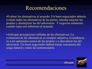 Oxcam
Recomendaciones
•Evaluar las alternativas al acuerdo: Un buen negociador debería
evaluar todas las alternativas de las partes, intentar mejorar las
propias y desmejorar las del adversario. Y negociar solamente
cuando estas son inferiores al acuerdo.
•Anticipar percepciones infladas de las alternativas: La
evaluación de las alternativas es siempre subjetiva, la tendencia
es a ser optimistas acerca de las propias y a desvalorar las del
adversario. Un buen negociador deberá tomar conciencia del
sesgo natural y tratar de contrarrestarlo.
 