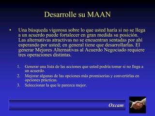 Oxcam
Desarrolle su MAAN
• Una búsqueda vigorosa sobre lo que usted haría si no se llega
a un acuerdo puede fortalecer en gran medida su posición.
Las alternativas atractivas no se encuentran sentadas por ahí
esperando por usted; en general tiene que desarrollarlas. El
generar Mejores Alternativas al Acuerdo Negociado requiere
tres operaciones distintas.
1. Generar una lista de las acciones que usted podría tomar si no llega a
un acuerdo.
2. Mejorar algunas de las opciones más promisorias y convertirlas en
opciones prácticas.
3. Seleccionar la que le parezca mejor.
 