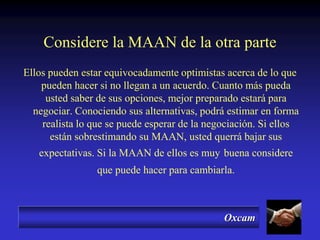 Oxcam
Considere la MAAN de la otra parte
Ellos pueden estar equivocadamente optimistas acerca de lo que
pueden hacer si no llegan a un acuerdo. Cuanto más pueda
usted saber de sus opciones, mejor preparado estará para
negociar. Conociendo sus alternativas, podrá estimar en forma
realista lo que se puede esperar de la negociación. Si ellos
están sobrestimando su MAAN, usted querrá bajar sus
expectativas. Si la MAAN de ellos es muy buena considere
que puede hacer para cambiarla.
 