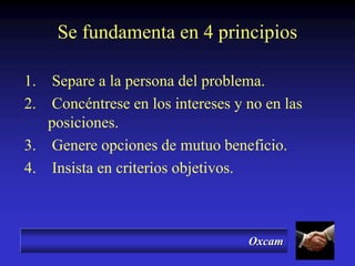 Oxcam
Se fundamenta en 4 principios
1. Separe a la persona del problema.
2. Concéntrese en los intereses y no en las
posiciones.
3. Genere opciones de mutuo beneficio.
4. Insista en criterios objetivos.
 