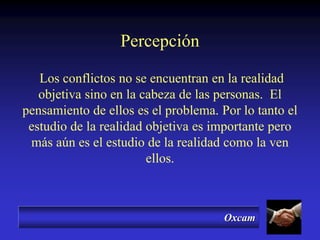 Oxcam
Percepción
Los conflictos no se encuentran en la realidad
objetiva sino en la cabeza de las personas. El
pensamiento de ellos es el problema. Por lo tanto el
estudio de la realidad objetiva es importante pero
más aún es el estudio de la realidad como la ven
ellos.
 