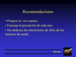 Oxcam
Recomendaciones
• Póngase en sus zapatos.
• Exponga la percepción de cada uno.
• No deduzca las intenciones de ellos de los
temores de usted.
 