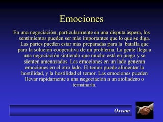Oxcam
Emociones
En una negociación, particularmente en una disputa áspera, los
sentimientos pueden ser más importantes que lo que se diga.
Las partes pueden estar más preparadas para la batalla que
para la solución cooperativa de un problema. La gente llega a
una negociación sintiendo que mucho está en juego y se
sienten amenazados. Las emociones en un lado generan
emociones en el otro lado. El temor puede alimentar la
hostilidad, y la hostilidad el temor. Las emociones pueden
llevar rápidamente a una negociación a un atolladero o
terminarla.
 