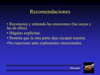 Oxcam
Recomendaciones
• Reconozca y entienda las emociones (las suyas y
las de ellos).
• Hágalas explícitas.
• Permita que la otra parte deje escapar tensión.
•No reaccione ante explosiones emocionales.
 