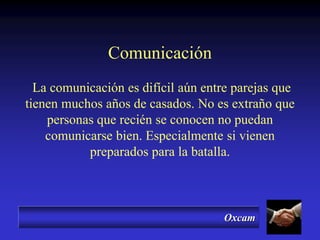 Oxcam
Comunicación
La comunicación es difícil aún entre parejas que
tienen muchos años de casados. No es extraño que
personas que recién se conocen no puedan
comunicarse bien. Especialmente si vienen
preparados para la batalla.
 