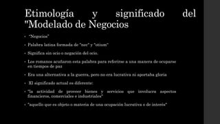 Etimología y significado del
"Modelado de Negocios
• “Negocios”
• Palabra latina formada de "nec" y "otium“
• Significa sin ocio o negación del ocio.
• Los romanos acuñaron esta palabra para referirse a una manera de ocuparse
en tiempos de paz
• Era una alternativa a la guerra, pero no era lucrativa ni aportaba gloria
• ‰
El significado actual es diferente:
• "la actividad de proveer bienes y servicios que involucra aspectos
financieros, comerciales e industriales"
• "aquello que es objeto o materia de una ocupación lucrativa o de interés"
 
