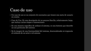 Caso de uso
• Un caso de uso es un conjunto de escenarios que tienen una meta de usuario
en común.
• Caso de Uso: Es una descripción de un proceso fina-fin, relativamente largo,
que incluye varias etapas o transacciones
• Es una manera específica de utilizar el sistema, es una historia que describe
un uso particular del sistema
• Es la imagen de una funcionalidad del sistema, desencadenada en respuesta
al estímulo de un actor o rol externo
 