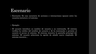 Escenario
• Escenario: Es una secuencia de acciones e interacciones (pasos) entre los
usuarios (actores) y el sistema.
• Ejemplo:
• El usuario introduce su nombre de usuario y su contraseña. El sistema
verifica la validez del nombre de usuario y de la contraseña y permite al
usuario el acceso al sistema. El sistema muestra la pantalla principal del
sistema. El usuario selecciona la opción de añadir nuevo empleado. El
sistema muestra...
 
