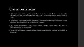 Características
• Actualmente, mucha gente considera que los casos de uso son de vital
importancia en los proyectos de software (Procesos Guiados por Casos de
Uso)
• Describen bajo la forma de acciones y reacciones el comportamiento de un
sistema desde el punto de vista de un usuario.
• Se puede considerar que hasta cierto punto, cada caso de uso es
independiente de los demás.
• Permiten definir los límites del sistema y las relaciones entre el sistema y su
entorno.
 