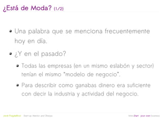 ¿Está de Moda?                                    (1/2)




           Una palabra que se menciona frecuentemente
           hoy en día.
           ¿Y en el pasado?
                     Todas las empresas (en un mismo eslabón y sector)
                     tenían el mismo “modelo de negocio”.
                     Para describir como ganabas dinero era suficiente
                     con decir la industria y actividad del negocio.


                                                           
Jordi Puigdellívol   Start-up Mentor and Sherpa               linktoStart your own business
 