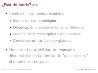 ¿Está de Moda?                                    (2/2)


           Cambios importantes recientes:
                     Rápido cambio tecnológico.
                     Globalización y acortamiento de las distancias.
                     Aumento de la complejidad e incertidumbre.
                     Competidores más fuertes y globales.

           Necesidad y posibilidad de innovar y
           diferenciarse en la fórmula de “ganar dinero”:
           el modelo de negocio.
                                                           
Jordi Puigdellívol   Start-up Mentor and Sherpa               linktoStart your own business
 