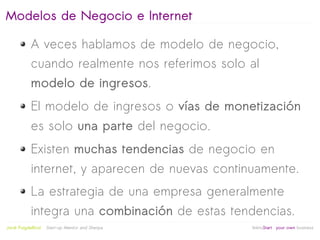 Modelos de Negocio e Internet

            A veces hablamos de modelo de negocio,
            cuando realmente nos referimos solo al
            modelo de ingresos.
            El modelo de ingresos o vías de monetización
            es solo una parte del negocio.
            Existen muchas tendencias de negocio en
            internet, y aparecen de nuevas continuamente.
            La estrategia de una empresa generalmente
            integra una combinación de estas tendencias.
                                                   
Jordi Puigdellívol   Start-up Mentor and Sherpa       linktoStart your own business
 