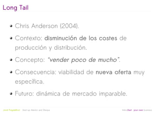 Long Tail

            Chris Anderson (2004).
            Contexto: disminución de los costes de
            producción y distribución.
            Concepto: “vender poco de mucho”.
            Consecuencia: viabilidad de nueva oferta muy
            específica.
            Futuro: dinámica de mercado imparable.

                                                   
Jordi Puigdellívol   Start-up Mentor and Sherpa       linktoStart your own business
 