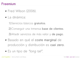 Freemium

            Fred Wilson (2006).
            La dinámica:
              1) Servicios básicos gratuitos.
              2) Conseguir una inmensa base de clientes.
              3) Añadir servicios de más valor y de pago.

            Basado en qué el coste marginal de
            producción y distribución es casi zero.
            Es un tipo de “long tail”.
                                                   
Jordi Puigdellívol   Start-up Mentor and Sherpa             linktoStart your own business
 