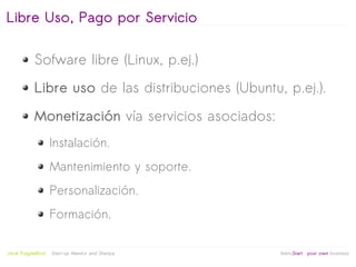 Libre Uso, Pago por Servicio

            Sofware libre (Linux, p.ej.)
            Libre uso de las distribuciones (Ubuntu, p.ej.).
            Monetización vía servicios asociados:
                     Instalación.
                     Mantenimiento y soporte.
                     Personalización.
                     Formación.

                                                   
Jordi Puigdellívol   Start-up Mentor and Sherpa       linktoStart your own business
 