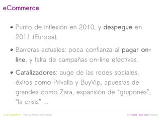 eCommerce

            Punto de inflexión en 2010, y despegue en
            2011 (Europa).
            Barreras actuales: poca confianza al pagar on-
            line, y falta de campañas on-line efectivas.
            Catalizadores: auge de las redes sociales,
            éxitos como Privalia y BuyVip, apuestas de
            grandes como Zara, expansión de “grupones”,
            “la crisis” ...
                                                   
Jordi Puigdellívol   Start-up Mentor and Sherpa       linktoStart your own business
 