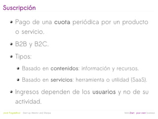 Suscripción

            Pago de una cuota periódica por un producto
            o servicio.
            B2B y B2C.
            Tipos:
                     Basado en contenidos: información y recursos.

                     Basado en servicios: herramienta o utilidad (SaaS).

            Ingresos dependen de los usuarios y no de su
            actividad.
                                                   
Jordi Puigdellívol   Start-up Mentor and Sherpa               linktoStart your own business
 
