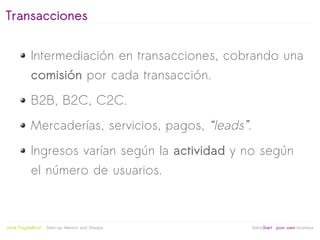 Transacciones


            Intermediación en transacciones, cobrando una
            comisión por cada transacción.
            B2B, B2C, C2C.
            Mercaderías, servicios, pagos, “leads”.
            Ingresos varían según la actividad y no según
            el número de usuarios.


                                                   
Jordi Puigdellívol   Start-up Mentor and Sherpa       linktoStart your own business
 