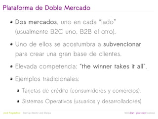 Plataforma de Doble Mercado

            Dos mercados, uno en cada “lado”
            (usualmente B2C uno, B2B el otro).
            Uno de ellos se acostumbra a subvencionar
            para crear una gran base de clientes.
            Elevada competencia: “the winner takes it all”.
            Ejemplos tradicionales:
                     Tarjetas de crédito (consumidores y comercios).
                     Sistemas Operativos (usuarios y desarrolladores).
                                                   
Jordi Puigdellívol   Start-up Mentor and Sherpa               linktoStart your own business
 