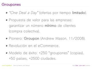 Groupones

            “One Deal a Day” (ofertas por tiempo limitado).
            Propuesta de valor para las empresas:
            garantizar un número mínimo de clientes
            (compra colectiva).
            Pionero: Groupon (Andrew Mason, 11/2008).
            Revolución en el eCommerce.
            Modelo de éxito: +250 “groupones” (copias),
            +50 países, +2500 ciudades.
                                                   
Jordi Puigdellívol   Start-up Mentor and Sherpa       linktoStart your own business
 