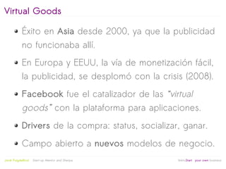 Virtual Goods

            Éxito en Asia desde 2000, ya que la publicidad
            no funcionaba allí.
            En Europa y EEUU, la vía de monetización fácil,
            la publicidad, se desplomó con la crisis (2008).
            Facebook fue el catalizador de las “virtual
            goods” con la plataforma para aplicaciones.
            Drivers de la compra: status, socializar, ganar.
            Campo abierto a nuevos modelos de negocio.
                                                   
Jordi Puigdellívol   Start-up Mentor and Sherpa       linktoStart your own business
 