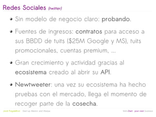 Redes Sociales                               (twitter)

            Sin modelo de negocio claro: probando.
            Fuentes de ingresos: contratos para acceso a
            sus BBDD de tuits ($25M Google y MS), tuits
            promocionales, cuentas premium, ...
            Gran crecimiento y actividad gracias al
            ecosistema creado al abrir su API.
            Newtweeter: una vez su ecosistema ha hecho
            pruebas con el mercado, llega el momento de
            recoger parte de la cosecha.
                                                          
Jordi Puigdellívol   Start-up Mentor and Sherpa              linktoStart your own business
 