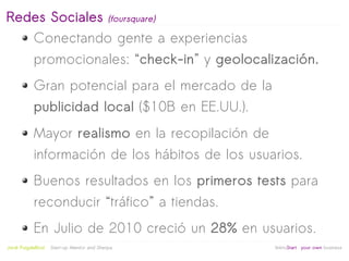 Redes Sociales (foursquare)
   Conectando gente a experiencias
            promocionales: “check-in” y geolocalización.
            Gran potencial para el mercado de la
            publicidad local ($10B en EE.UU.).
            Mayor realismo en la recopilación de
            información de los hábitos de los usuarios.
            Buenos resultados en los primeros tests para
            reconducir “tráfico” a tiendas.
            En Julio de 2010 creció un 28% en usuarios.
                                                   
Jordi Puigdellívol   Start-up Mentor and Sherpa       linktoStart your own business
 
