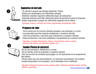 Segmentos de mercado
-Tu cliente ó grupos de clientes (Ejemplo: Polar)
-Estos son alcanzados con diferentes canales
-Distintos clientes requieren diferentes tipos de relaciones
-Clientes distintos permiten diferentes tipos de beneficios para la empresa
-Están dispuestos a pagar por diferentes aspectos de la oferta.
Ejemplos: masivo, mercado de nichos, segmentado, diversificado, B2B.
- Es la razón por la cual los clientes escogen una empresa y no otra
-La propuesta permite resolver problemas a nuestros clientes
- Son los productos y servicios que ofrecemos a nuestros clientes
-Estos productos o servicios satisfacen necesidades de nuestros clientes
Propuesta de valor
1
2
aramis.rodriguez@iesa.edu.ve
-Estos productos o servicios satisfacen necesidades de nuestros clientes
Ejemplos: novedad, desempeño, diseño, marca/estatus, precio, acceso ,
reducción de costos, conveniencia, rapidez, etc.
Canales (Puntos de contacto)
-Es la comunicación, distribución y venta.
-Es la interfaz entre la empresa y nuestros clientes
-Son los puntos de contacto que juegan un rol importante en la experiencia
del cliente
-Sirven para que los consumidores: (1) conozcan la empresa, (2) evalúen
nuestra propuesta (3) la prueben, (4) la obtengan (5) la califiquen
Ejemplos: Directas: fuerza de venta, páginas Web. Indirectas: tiendas propias, tiendas
aliadas, mayoristas.
3
 