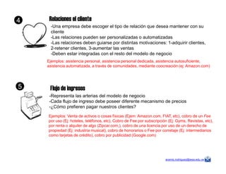 Relaciones el cliente
-Una empresa debe escoger el tipo de relación que desea mantener con su
cliente
-Las relaciones pueden ser personalizadas o automatizadas
-Las relaciones deben guiarse por distintas motivaciones: 1-adquirir clientes,
2-retener clientes, 3-aumentar las ventas
-Deben estar integradas con el resto del modelo de negocio
Ejemplos: asistencia personal, asistencia personal dedicada, asistencia autosuficiente,
asistencia automatizada, a través de comunidades, mediante coocreación (ej: Amazon.com)
Flujo de ingresos
4
5
aramis.rodriguez@iesa.edu.ve
Flujo de ingresos
-Representa las arterias del modelo de negocio
-Cada flujo de ingreso debe poseer diferente mecanismo de precios
-¿Cómo prefieren pagar nuestros clientes?
Ejemplos: Venta de activos o cosas físicas (Ejem: Amazon.com, FIAT, etc), cobro de un Fee
por uso (Ej: hoteles, teléfonos, etc), Cobro de Fee por subscripción (Ej: Gyms, Revistas, etc),
por renta o alquiler de algo (Zipcar.com,), cobro de una licencia por uso de un derecho de
propiedad (Ej: industria musical), cobro de honorarios o Fee por corretaje (Ej: intermediarios
como tarjetas de crédito), cobro por publicidad (Google.com)
5
 