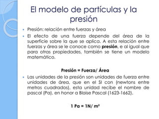 El modelo de partículas y la
presión
 Presión: relación entre fuerzas y área
 El efecto de una fuerza depende del área de la
superficie sobre la que se aplica. A esta relación entre
fuerzas y área se le conoce como presión, e al igual que
para otras propiedades, también se tiene un modelo
matemático.
Presión = Fuerza/ Área
 Las unidades de la presión son unidades de fuerza entre
unidades de área, que en el SI con (newtons entre
metros cuadrados), esta unidad recibe el nombre de
pascal (Pa), en honor a Blaise Pascal (1623-1662).
1 Pa = 1N/ m²
 