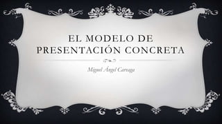 EL MODELO DE
PRESENTACIÓN CONCRETA
Miguel Ángel Careaga
 