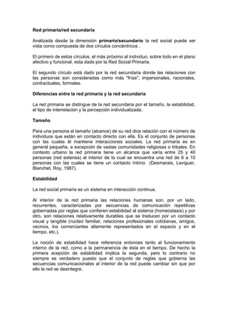 Red primaria/red secundaria
Analizada desde la dimensión primario/secundario la red social puede ser
vista como compuesta de dos círculos concéntricos .
El primero de estos círculos, el más próximo al individuo, sobre todo en el plano
afectivo y funcional, esta dado por la Red Social Primaria.
El segundo círculo está dado por la red secundaria donde las relaciones con
las personas son consideradas como más "frías", impersonales, racionales,
contractuales, formales.
Diferencias entre la red primaria y la red secundaria
La red primaria se distingue de la red secundaria por el tamaño, la estabilidad,
el tipo de interrelación y la percepción individualizada.
Tamaño
Para una persona el tamaño (alcance) de su red dice relación con el número de
individuos que están en contacto directo con ella. Es el conjunto de personas
con las cuales él mantiene interacciones sociales. La red primaria es en
general pequeña, a excepción de vastas comunidades religiosas o tribales. En
contexto urbano la red primaria tiene un alcance que varía entre 25 y 40
personas (red extensa) al interior de la cual se encuentra una red de 6 a 10
personas con las cuales se tiene un contacto íntimo (Desmarais, Laviguer,
Blanchet, Roy, 1987).
Estabilidad
La red social primaria es un sistema en interacción continua.
Al interior de la red primaria las relaciones humanas son, por un lado,
recurrentes, caracterizadas por secuencias de comunicación repetitivas
gobernadas por reglas que confieren estabilidad al sistema (homeostasis) y por
otro, son relaciones relativamente durables que se traducen por un contacto
visual y tangible (núcleo familiar, relaciones profesionales cotidianas, amigos,
vecinos, los comerciantes altamente representados en el espacio y en el
tiempo, etc.).
La noción de estabilidad hace referencia entonces tanto al funcionamiento
interno de la red, como a la permanencia de ésta en el tiempo. De hecho la
primera acepción de estabilidad implica la segunda, pero lo contrario no
siempre es verdadero puesto que el conjunto de reglas que gobierna las
secuencias comunicacionales al interior de la red puede cambiar sin que por
ello la red se desintegre.
 