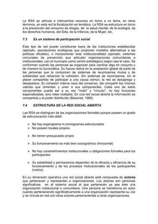 La RSA se articula e intercambia recursos en torno a un tema, en otros
términos, en esta red la focalización es temática. La RSA se estructura en torno
a la prevención del consumo de drogas, de la salud mental, de la ecología, de
los derechos humanos, del Sida, de la Infancia, de la Mujer, etc.
7.3 Es un sistema de participación social
Este tipo de red puede constituirse fuera de las instituciones establecidas
(ejemplo, asociaciones ecológicas que proponen modelos alternativos a las
políticas oficiales), o incorporando esta institucionalidad (ejemplo, sistemas
comunales de prevención que articulan organizaciones comunitarias e
institucionales, con el municipio como centro estratégico) según sea el caso. Se
conforman cuando las personas se organizan para cambiar algo en conjunto y
de manera no burocrática. Su fuerza radica en la aceptación global de parte de
las personas que la componen de sistemas de recompensa mutua y de
solidaridad que refuerzan la cohesión. Sin sistemas de recompensa, sin el
placer compartido de participar a una causa común, la red se desagrega y
desaparece. Su cohesión interna nace del consenso, del compartir los mismos
valores que cimentan y unen a sus componentes. Cada uno de estos
componentes puede ser a su vez "nodo" y "vínculo", no hay funciones
especializadas, sino roles múltiples. En una red social abierta la información es
compartida y el poder distribuído (Bassinet, 1988)
7.4 ESTRUCTURA DE LA RED SOCIAL ABIERTA
Las RSA se distinguen de las organizaciones formales porque poseen un grado
de estructuración más debil:
 No hay organigrama ni cronogramas estructurados
 No poseen locales propios
 No tienen presupuesto propio
 Su funcionamiento es más bien sociográmico (horizontal)
 No hay constreñimientos institucionales u obligaciones formales para los
participantes
 Su estabilidad y permanencia dependen de la eficacia y eficiencia de su
funcionamiento y de los procesos motivacionales de los participantes
(nodos).
En su dimensión operativa una red social abierta está compuesta de actores
que pertenecen y representan a organizaciones. Los actores son personas
significativas en el sistema social al que pertenecen ya sea éste una
organización institucional o comunitaria. Una persona se transforma en actor
cuando perteneciendo significativamente a una organización representa su voz
y se vincula en red con otros actores pertenecientes a otras organizaciones.
 