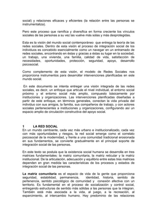 social) y relaciones eficaces y eficientes (la relación entre las personas se
instrumentaliza).
Pero este proceso que ramifica y diversifica en forma creciente los vínculos
sociales de las personas a su vez las vuelve más solas y más desprotegidas.
Esta es la visión del mundo social contemporáneo que entrega la teoría de las
redes sociales. Dentro de esta visión el proceso de integración social de los
individuos es concebido esencialmente como un navegar en un entramado de
redes sociales, encontrando en éstas y gracias a éstas su lugar en la sociedad,
un trabajo, una vivienda, una familia, calidad de vida, satisfacción de
necesidades, oportunidades, protección, seguridad, apoyo, desarrollo
psicosocial.
Como complemento de esta visión, el modelo de Redes Sociales nos
proporciona instrumentos para desarrollar intervenciones planificadas en este
mundo social.
En este documento se intenta entregar una visión integrada de las redes
sociales, es decir, un enfoque que articule el nivel individual, el entorno social
próximo y el entorno social más amplio, compuesto básicamente por
instituciones y organizaciones. Las intervenciones planificadas diseñadas a
partir de este enfoque, en términos generales, conectan la vida privada del
individuo con sus amigos, la familia, sus compañeros de trabajo, y con actores
sociales pertenecientes a instituciones y organizaciones, configurando así un
espacio amplio de circulación constructiva del apoyo social.
1 LA RED SOCIAL
En un mundo cambiante, cada vez más urbano e institucionalizado, cada vez
con más oportunidades y riesgos, la red social emerge como el correlato
psicosocial de la modernidad, y frente a una comunidad tradicional erosionada
en sus fundamentos, se convierte gradualmente en el principal soporte de
integración social de las personas.
En este texto se postula que la existencia social humana se desarrolla en tres
matrices fundamentales: la matriz comunitaria, la matriz reticular y la matriz
institucional. De la articulación, adecuación y equilibrio entre estas tres matrices
dependen en gran medida las características de los procesos y estados de
integración social de las personas.
La matriz comunitaria es el espacio de vida de la gente que proporciona
seguridad, estabilidad, permanencia, identidad, historia, sentido de
pertenencia, sentido psicológico de comunidad y conexión afectiva con un
territorio. Es fundamental en el proceso de socialización y control social,
entregando estructuras de sentido más sólidas a las personas que la integran.
También está más asociada a la vida, al juego, a la recreación, al
esparcimiento, al intercambio humano. Hay predominio de las relaciones
 