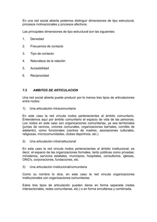 En una red social abierta podemos distinguir dimensiones de tipo estructural,
procesos motivacionales y procesos afectivos.
Las principales dimensiones de tipo estructural son las siguientes:
1. Densidad
2. Frecuencia de contacto
3. Tipo de contacto
4. Naturaleza de la relación
5. Accesibilidad
6. Reciprocidad
7.5 AMBITOS DE ARTICULACION
Una red social abierta puede producir por lo menos tres tipos de articulaciones
entre nodos:
1) Una articulación intracomunitaria
En este caso la red vincula nodos pertenecientes al ámbito comunitario.
Entendemos aquí por ámbito comunitario el espacio de vida de las personas.
Los nodos en este caso son organizaciones comunitarias, ya sea territoriales
(juntas de vecinos, uniones comunales, organizaciones barriales, comités de
adelanto), como funcionales (centros de madres, asociaciones culturales,
religiosas, microcomunidades, clubes deportivos, etc.)
2) Una articulación intrainstitucional
En este caso la red vincula nodos pertenecientes al ámbito institucional, es
decir, el espacio de las organizaciones formales, tanto públicas como privadas:
ministerios, servicios estatales, municipios, hospitales, consultorios, iglesias,
ONG's, corporaciones, fundaciones, etc.
3) Una articulación institucional/comunitaria
Como su nombre lo dice, en este caso la red vincula organizaciones
institucionales con organizaciones comunitarias.
Estos tres tipos de articulación pueden darse en forma separada (redes
intersectoriales, redes comunitarias, etc.) o en forma simultánea y combinada.
 