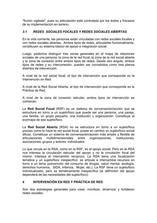 "ficción vigilada", pues su articulación está controlada por los éxitos y fracasos
de su implementación en terreno.
3.1 REDES SOCIALES FOCALES Y REDES SOCIALES ABIERTAS
En la vida corriente, las personas están vinculadas con redes sociales focales y
con redes sociales abiertas. Ambos tipos de redes, articuladas funcionalmente,
constituyen su sistema básico de apoyo e integración social.
Luego, podemos distinguir tres zonas generales en el mapa de relaciones
sociales de una persona: la zona de la red focal, la zona de la red social abierta
y la zona de conexión entre ambos tipos de redes. Desde otro ángulo, ambos
tipos de redes y su interconexión, pueden ser concebidos como tres planos
distintos de intervención.
A nivel de la red social focal, el tipo de intervención que corresponde es la
Intervención en Red.
A nivel de la Red Social Abierta, el tipo de intervención que corresponde es la
Práctica de Red.
A nivel de la zona de conexión reticular, ambos tipos de intervención se
combinan.
La Red Social Focal (RSF) es un sistema de conversación/acción que se
estructura en torno a un sujeto/foco que puede ser una persona, una pareja,
una familia, un grupo pequeño, una institución u organización. Constituye el
ecomapa de ese sujeto/foco.
La Red Social Abierta (RSA) no se estructura en torno a un sujeto/foco
preciso como lo hace la red social focal, posee en cambio un sujeto/foco social
difuso. Constituye un sistema de conversación/acción más amplio y flexible de
articulaciones multidimensionales entre organizaciones, instituciones,
asociaciones, grupos y actores individuales.
Lo que circula en la RSA, como en la RSF, es el apoyo social. Pero en la RSA
nos interesa la circulación reticular del apoyo y no la circulación focal del
mismo. Interesa el intercambio recíproco. La RSA tiene una focalización
temática y un sujeto/foco inespecífico: se articula e intercambia recursos en
torno a un tema (prevención del consumo de drogas, salud mental, ecología,
derechos humanos, SIDA, Infancia, Mujer, etc.). La RSF tiene un sujeto/foco
individualizado, pero es temáticamente inespecífica (la definición del apoyo
dependerá de las necesidades del sujeto/foco).
4 INTERVENCIÓN EN RED Y PRÁCTICA DE RED
Son dos estrategias generales para crear, movilizar, dinamizar y fortalecer
redes sociales.
 