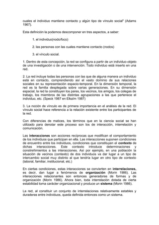 cuales el individuo mantiene contacto y algún tipo de vínculo social" (Adams
1967).
Esta definición la podemos descomponer en tres aspectos, a saber:
1. el individuo(nodo/foco)
2. las personas con las cuales mantiene contacto (nodos)
3. el vínculo social.
1. Dentro de esta concepción, la red se configura a partir de un individuo-objeto
de una investigación o de una intervención. Todo individuo está inserto en una
red.
2. La red incluye todas las personas con las que de alguna manera un individuo
está en contacto, comprendiendo así el vasto dominio de sus relaciones
sociales en su representación espacio-temporal. En la dimensión temporal, la
red es la familia desplegada sobre varias generaciones. En su dimensión
espacial, la red la constituyen los pares, los vecinos, los amigos, los colegas de
trabajo, los miembros de las distintas agrupaciones a las que pertenece el
individuo, etc. (Speck 1987 en Elkaïm 1987)
3. La noción de vínculo es de primera importancia en el análisis de la red. El
vínculo social hace referencia a la relación existente entre los participantes de
la red.
Con diferencias de matices, los términos que en la ciencia social se han
utilizado para denotar este proceso son los de interacción, interrelación y
comunicación.
Las interacciones son acciones recíprocas que modifican el comportamiento
de los individuos que participan en ella. Las interacciones suponen condiciones
de encuentro entre los individuos, condiciones que constituyen el contexto de
dichas interacciones. Este contexto introduce determinaciones y
constreñimientos a las interacciones. Así por ejemplo, en una población la
situación de vecinos (contexto) de dos individuos va dar lugar a un tipo de
intercambio social muy distinto al que tendría lugar en otro tipo de contexto
(laboral, familiar, institucional, etc.)
En ciertas condiciones, estas interacciones se convierten en interrelaciones,
es decir, dan lugar a fenómenos de organización (Morin 1986). Las
interacciones relacionantes son entonces generadoras de formas y de
organización (Morin 1986). Ahora bien, toda interrelación dotada de cierta
estabilidad toma carácter organizacional y produce un sistema (Morin 1986).
La red, al constituir un conjunto de interrelaciones relativamente estables y
duraderas entre individuos, queda definida entonces como un sistema.
 