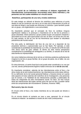 La red social de un individuo es entonces el sistema organizado de
interrelaciones (conversaciones recurrentes) entre dicho individuo y las
personas con las cuales establece un vínculo social.
Nodo/foco, participantes de una red y niveles sistémicos
En este trabajo se utilizará el término de nodo/foco para referirnos al punto
desde el cual se construye una red (y en el caso de la intervención el punto al
que ésta se dirige) y que puede ser entonces un individuo (pero también puede
ser un grupo, una organización o una comunidad).
Es importante precisar que el concepto de foco no conlleva ninguna
significación relativa a la jerarquía o importancia en la red de la persona o
grupo estudiado. Dicha persona o grupo puede ocupar una posición marginal o
secundaria en la red, pero igual posee una red, es decir, es el foco de una red.
En este sentido, la red es uno de los fenómenos que revelan la naturaleza
policéntrica del mundo social.
Por otra parte, la delimitación del foco de una red va a depender de los
propósitos teóricos u operacionales que se han fijado. Por ejemplo, si está
considerada la posibilidad de desinternar a un niño, un estudio de la RS de este
niño (foco) sería de gran utilidad. Si dentro de esta misma perspectiva
consideramos la posibilidad de reintegrarlo a su familia, un estudio de la red de
esta familia es imprescindible.
Así como hablamos entonces de la red de un individuo podemos perfectamente
imaginar la red de un grupo familiar, de un grupo de pares, de un taller, de una
organización, etc.
En otros términos, el centro focal de la red puede estar constituido a su vez por
una red, siendo perfectamente legítimo hablar entonces de la red de una red.
Es importante considerar, además de las interrelaciones entre el foco y los
otros nodos de la red (nodos/miembros), las interrelaciones entre éstos últimos.
En su definición de la red social personal Estévez y Aravena toman en cuenta
este aspecto al incluir además del nodo/foco de la investigación y las personas
que él conoce, a la "totalidad de las interacciones actuales y potenciales de
todos los integrantes de este microsistema social. Es decir, (la red) incluye
tanto las interacciones del sujeto central como las que se dan o pueden darse
entre los componentes del microsistema" (Estévez, Aravena 1988).
Red social y tipo de vínculo
El vínculo entre el foco y los nodos miembros de su red puede ser directo o
indirecto.
En el vínculo directo el contacto es cara a cara, personal. En el vínculo
indirecto la relación se establece a través de otro nodo (nodo/puente).
 