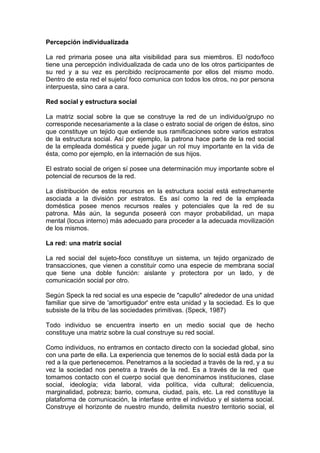 Percepción individualizada
La red primaria posee una alta visibilidad para sus miembros. El nodo/foco
tiene una percepción individualizada de cada uno de los otros participantes de
su red y a su vez es percibido recíprocamente por ellos del mismo modo.
Dentro de esta red el sujeto/ foco comunica con todos los otros, no por persona
interpuesta, sino cara a cara.
Red social y estructura social
La matriz social sobre la que se construye la red de un individuo/grupo no
corresponde necesariamente a la clase o estrato social de origen de éstos, sino
que constituye un tejido que extiende sus ramificaciones sobre varios estratos
de la estructura social. Así por ejemplo, la patrona hace parte de la red social
de la empleada doméstica y puede jugar un rol muy importante en la vida de
ésta, como por ejemplo, en la internación de sus hijos.
El estrato social de origen sí posee una determinación muy importante sobre el
potencial de recursos de la red.
La distribución de estos recursos en la estructura social está estrechamente
asociada a la división por estratos. Es así como la red de la empleada
doméstica posee menos recursos reales y potenciales que la red de su
patrona. Más aún, la segunda poseerá con mayor probabilidad, un mapa
mental (locus interno) más adecuado para proceder a la adecuada movilización
de los mismos.
La red: una matriz social
La red social del sujeto-foco constituye un sistema, un tejido organizado de
transacciones, que vienen a constituir como una especie de membrana social
que tiene una doble función: aislante y protectora por un lado, y de
comunicación social por otro.
Según Speck la red social es una especie de "capullo" alrededor de una unidad
familiar que sirve de 'amortiguador' entre esta unidad y la sociedad. Es lo que
subsiste de la tribu de las sociedades primitivas. (Speck, 1987)
Todo individuo se encuentra inserto en un medio social que de hecho
constituye una matriz sobre la cual construye su red social.
Como individuos, no entramos en contacto directo con la sociedad global, sino
con una parte de ella. La experiencia que tenemos de lo social está dada por la
red a la que pertenecemos. Penetramos a la sociedad a través de la red, y a su
vez la sociedad nos penetra a través de la red. Es a través de la red que
tomamos contacto con el cuerpo social que denominamos instituciones, clase
social, ideología; vida laboral, vida política, vida cultural; delicuencia,
marginalidad, pobreza; barrio, comuna, ciudad, país, etc. La red constituye la
plataforma de comunicación, la interfase entre el individuo y el sistema social.
Construye el horizonte de nuestro mundo, delimita nuestro territorio social, el
 