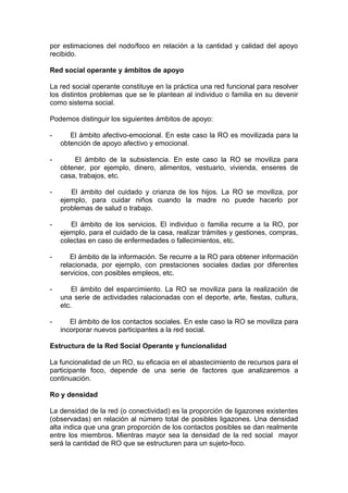 por estimaciones del nodo/foco en relación a la cantidad y calidad del apoyo
recibido.
Red social operante y ámbitos de apoyo
La red social operante constituye en la práctica una red funcional para resolver
los distintos problemas que se le plantean al individuo o familia en su devenir
como sistema social.
Podemos distinguir los siguientes ámbitos de apoyo:
- El ámbito afectivo-emocional. En este caso la RO es movilizada para la
obtención de apoyo afectivo y emocional.
- El ámbito de la subsistencia. En este caso la RO se moviliza para
obtener, por ejemplo, dinero, alimentos, vestuario, vivienda, enseres de
casa, trabajos, etc.
- El ámbito del cuidado y crianza de los hijos. La RO se moviliza, por
ejemplo, para cuidar niños cuando la madre no puede hacerlo por
problemas de salud o trabajo.
- El ámbito de los servicios. El individuo o familia recurre a la RO, por
ejemplo, para el cuidado de la casa, realizar trámites y gestiones, compras,
colectas en caso de enfermedades o fallecimientos, etc.
- El ámbito de la información. Se recurre a la RO para obtener información
relacionada, por ejemplo, con prestaciones sociales dadas por diferentes
servicios, con posibles empleos, etc.
- El ámbito del esparcimiento. La RO se moviliza para la realización de
una serie de actividades ralacionadas con el deporte, arte, fiestas, cultura,
etc.
- El ámbito de los contactos sociales. En este caso la RO se moviliza para
incorporar nuevos participantes a la red social.
Estructura de la Red Social Operante y funcionalidad
La funcionalidad de un RO, su eficacia en el abastecimiento de recursos para el
participante foco, depende de una serie de factores que analizaremos a
continuación.
Ro y densidad
La densidad de la red (o conectividad) es la proporción de ligazones existentes
(observadas) en relación al número total de posibles ligazones. Una densidad
alta indica que una gran proporción de los contactos posibles se dan realmente
entre los miembros. Mientras mayor sea la densidad de la red social mayor
será la cantidad de RO que se estructuren para un sujeto-foco.
 