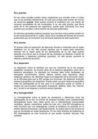 Ro y puentes
En las redes sociales existen nodos mediadores que vinculan entre sí nodos
que no se conectan directamente. El nodo que cumple esta función de vínculo
se denomina puente. Este puente conecta al nodo/foco con una fuente de
recursos susceptibles de ser movilizados. A su vez este puente, que forma
parte de la red personal del sujeto-foco, puede estar conectado con otros
puentes que accedan a otras fuentes de recursos potenciales.
En términos generales podemos postular que mientras más puentes existan en
la red social personal de un sujeto, mayor es la cantidad de fuentes de recursos
potenciales que se incorporan a la red social operante de este sujeto-foco.
Ro y acceso
El acceso indica la proporción de ligazones directas e indirectas que el sujeto
establece con su red. Alto acceso significa que el sujeto tiene relaciones
directas con la mayor parte de los participantes de su red. Bajo acceso
describe una red en que la mayoría de los contactos se efectúan a través de
mediadores o ligazones indirectas (puentes). Un alto acceso aumenta la
eficacia y eficiencia de la RO.
Ro y dispersión
La dispersión indica la facilidad con que los miembros de la red pueden
establecer contactos. Es función tanto de la distancia geográfica como de la
distancia psicológica. Es afectada por factores tales como facilidades de
transporte, comunicación, idioma, valores, cultura, raza, educación, ideas
religiosas, políticas, etc. Mientras mayor es la dispersión de la red social, mayor
es la dificultad para que la RO cumpla sus funciones. No debemos confundir
distancia geográfica con dispersión. Puede existir una gran distancia geográfica
entre los participantes de la red, pero si el sujeto-foco posee un acceso a
medios de comunicación adecuados (transporte, teléfono, telex, fax, Internet,
etc.), la red no se dispersa y continúa siendo operante.
Ro y homogeneidad
La homogeneidad indica el grado de semejanza y diferencias entre los
participantes de la red; es función de atributos sociales como características
demográficas (sexo, raza, clase social, etc.) y características psicosociales
(actitudes, valores, costumbres, estilos de vida, etc.). Una RO homogénea es
más funcional que una heterogénea cuando el problema se presenta en el
ámbito afectivo-emocional y del esparcimiento. Es sobre todo la red primaria la
que es movilizada en estas situaciones. En los otros ámbitos de problemas la
RO hetereogénea es más funcional ya que puede movilizar recursos más
variados.
 