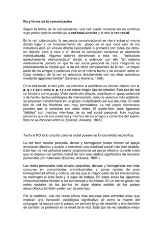 Ro y forma de la comunicación
Según la forma de la comunicación, una red puede moverse en un continuo
cuyo primer polo lo constituye la red todo-circuito y el otro la red radial.
En la red todo-circuito, la secuencia comunicacional se cierra sobre si misma
dando lugar a un funcionamiento de grupo en el que cada uno de los
individuos está en vínculo directo (secundario o primario) con todos los otros,
en relación cara a cara y en donde la percepción recíproca es altamente
individualizada. Algunos autores denominan a esta red "estructura
estrechamente interconectada" dando a entender con ello "un sistema
relativamente cerrado en que la red social personal de cada integrante es
prácticamente la misma que la de los otros componentes de la red. La mayor
parte de los amigos y parientes vive en el mismo barrio y se conocen entre sí.
Cada miembro de la red se relaciona directamente con los otros miembros
mediante ligazones fuertes" (Estevez y Aravena, 1988).
En la red radial, el otro polo, un individuo a establece un vínculo directo con o,
p, q y r, pero entre o, p, r y s no existe ningún tipo de relación. Este tipo de red
no funciona como grupo. Visto desde otro ángulo, constituye un grupo potencial
y de hecho ciertas estrategias de intervención, como lo veremos más adelante,
se proponen transformarlo en un grupo, multiplicando así sus recursos. En este
tipo de red las fronteras son muy permeables. La red posee numerosos
puentes que la conectan con otras redes. El sujeto-foco tiene ligazones
"débiles" con muchos miembros de su red social personal. Hay muchas
personas que no son parientes y muchos de los amigos y contactos del sujeto-
foco no se conocen entre sí (Estevez, Aravena, 1988).
Tanto la RO todo circuito como la radial poseen su funcionalidad específica.
La red todo circuito pequeña, densa y homogénea puede ofrecer un apoyo
emocional efectivo y ayudar a mantener una identidad social más bien estable.
Este tipo de red personal puede proporcionar un apoyo efectivo durante crisis
que no implican un cambio radical de rol o una pérdida significativa de recursos
personales y/o materiales (Estevez, Aravena, 1988 ).
Las redes personales todo circuito pequeñas, densas y homogéneas son más
comunes en comunidades pre-industriales y zonas rurales de gran
homogeneidad étnica y cultural, en las que la mayor parte de las interacciones
se restringen al área local y al lugar de trabajo. En estas áreas las ligazones
intracomunitarias tienden a ser numerosas y duraderas. En un menor grado, las
redes sociales de los barrios de clase obrera estable de los países
desarrollados también suelen ser de este tipo.
Por el contrario, una red radial ofrece mas recursos para enfrentar crisis que
implican una transición psicológica significativa tal como la muerte del
conyugue, la ruptura con la pareja, un período largo de cesantía y una decisión
de cambiar de profesión en la mitad de la vida. Este tipo de red satisface mejor
 