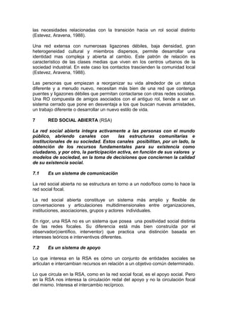 las necesidades relacionadas con la transición hacia un rol social distinto
(Estevez, Aravena, 1988).
Una red extensa con numerosas ligazones débiles, baja densidad, gran
heterogeneidad cultural y miembros dispersos, permite desarrollar una
identidad mas compleja y abierta al cambio. Este patrón de relación es
característico de las clases medias que viven en los centros urbanos de la
sociedad industrial. En este caso los contactos trascienden la comunidad local
(Estevez, Aravena, 1988).
Las personas que empiezan a reorganizar su vida alrededor de un status
diferente y a menudo nuevo, necesitan más bien de una red que contenga
puentes y ligazones débiles que permitan contactarse con otras redes sociales.
Una RO compuesta de amigos asociados con el antiguo rol, tiende a ser un
sistema cerrado que pone en desventaja a los que buscan nuevas amistades,
un trabajo diferente o desarrollar un nuevo estilo de vida.
7 RED SOCIAL ABIERTA (RSA)
La red social abierta integra activamente a las personas con el mundo
público, abriendo canales con las estructuras comunitarias e
institucionales de su sociedad. Estos canales posibilitan, por un lado, la
obtención de los recursos fundamentales para su existencia como
ciudadano, y por otro, la participación activa, en función de sus valores y
modelos de sociedad, en la toma de decisiones que conciernen la calidad
de su existencia social.
7.1 Es un sistema de comunicación
La red social abierta no se estructura en torno a un nodo/foco como lo hace la
red social focal.
La red social abierta constituye un sistema más amplio y flexible de
conversaciones y articulaciones multidimensionales entre organizaciones,
instituciones, asociaciones, grupos y actores individuales.
En rigor, una RSA no es un sistema que posea una positividad social distinta
de las redes focales. Su diferencia está más bien construída por el
observador(científico, interventor) que practica una distinción basada en
intereses teóricos e interventivos diferentes.
7.2 Es un sistema de apoyo
Lo que interesa en la RSA es cómo un conjunto de entidades sociales se
articulan e intercambian recursos en relación a un objetivo común determinado.
Lo que circula en la RSA, como en la red social focal, es el apoyo social. Pero
en la RSA nos interesa la circulación redal del apoyo y no la circulación focal
del mismo. Interesa el intercambio recíproco.
 