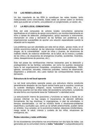 7.6 LAS REDES LOCALES
Un tipo importante de las RSA lo constituyen las redes locales, tanto
institucionales como comunitarias. Estas redes se cierran sobre un territorio
dado que puede ser un barrio, una población un conglomerado, un sector, etc.
7.7 LA RED LOCAL COMUNITARIA
Esta red está compuesta de actores locales comunitarios (personas
significativas en el sistema de apoyo comunitario) y se moviliza básicamente en
torno a tareas de detección, prediagnóstico, apoyo expresivo e instrumental,
intervención en crisis y derivación de las familias con problemas a las
organizaciones susceptibles de aportar una solución especializada cuando la
situación así lo requiera.
Los problemas que son abordados por esta red se sitúan, grosso modo, en el
ámbito económico-material, de las relaciones intrafamiliares, del consumo de
drogas, de la vulnerabilidad social de niños y jóvenes, de situaciones de
maltrato infantil, de violencia intrafamiliar, de la salud, de la crianza y cuidado
de los niños y de situaciones de emergencia (muertes, accidentes, incendios,
robos, desapariciones de personas, etc.).
Esta red posee las ramificaciones internas necesarias para la detección y
prediagnóstico de las familias vulnerables, así como los puentes necesarios
hacia la red organizacional (hospitales, consultorios, municipalidades, ONG,
iglesias, comisarías, escuelas, instancias judiciales, centros de observación,
diagnóstico y protección, etc.) para realizar las correspondientes tareas de
derivación.
Estructura de la red local operante
La red local comunitaria operante posee una estructura interna construída
generalmente alrededor de una figura central fuerte que la coordina, construye
su sustrato ideológico (religioso, social, humanitario, político, etc.) y la
comunica (puente) con las otras redes del ecosistema comunitario, cumpliendo
de esta forma una importante tarea de "totalización" e identidad social.
La estructuración interna de posiciones y funciones se realiza a través de un
proceso informal: no hay cargos ni mecanismos de elección definidos
formalmente. No hay directivas, ni organigramas, ni plan de actividades, ni
tiempos standarizados. La red se moviliza frente a situaciones-problemas
específicos y puntuales que, como ya se señaló anteriormente, pueden darse
en ámbitos muy variados: en lo económico-material, relaciones intrafamiliares,
riesgo social, la salud, crianza y cuidado de los niños, situaciones de
emergencia, etc.
Redes naturales y redes artificiales
En los ecosistemas comunitarios nos encontramos con dos tipos de redes. Las
generadas por la comunidad misma o redes "naturales" o autopoiéticas(como
 