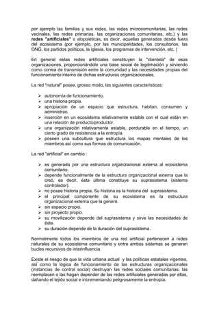 por ejemplo las familias y sus redes, las redes microcomunitarias, las redes
vecinales, las redes primarias, las organizaciones comunitarias, etc.) y las
redes "artificiales" o alopoiéticas, es decir, aquellas generadas desde fuera
del ecosistema (por ejemplo, por las municipalidades, los consultorios, las
ONG, los partidos políticos, la iglesia, los programas de intervención, etc. )
En general estas redes artificiales constituyen la "clientela" de esas
organizaciones, proporcionándole una base social de legitimación y sirviendo
como correa de transmisión entre la comunidad y las necesidades propias del
funcionamiento interno de dichas estructuras organizacionales.
La red "natural" posee, grosso modo, las siguientes características:
 autonomía de funcionamiento.
 una historia propia.
 apropiación de un espacio que estructura, habitan, consumen y
administran.
 inserción en un ecosistema relativamente estable con el cual están en
una relación de producto/productor.
 una organización relativamente estable, perdurable en el tiempo, un
cierto grado de resistencia a la entropía.
 poseen una subcultura que estructura los mapas mentales de los
miembros así como sus formas de comunicación.
La red "artificial" en cambio :
 es generada por una estructura organizacional externa al ecosistema
comunitario.
 depende funcionalmente de la estructura organizacional externa que la
creó, es decir, ésta última constituye su suprasistema (sistema
controlador).
 no posee historia propia. Su historia es la historia del suprasistema.
 el principal componente de su ecosistema es la estructura
organizacional externa que la generó.
 sin espacio propio.
 sin proyecto propio.
 su movilización depende del suprasistema y sirve las necesidades de
éste.
 su duración depende de la duración del suprasistema.
Normalmente todos los miembros de una red artificial pertenecen a redes
naturales de su ecosistema comunitario y entre ambos sistemas se generan
bucles recursivos de interinfluencia.
Existe el riesgo de que la vida urbana actual y las políticas estatales vigentes,
así como la lógica de funcionamiento de las estructuras organizacionales
(instancias de control social) destruyan las redes sociales comunitarias, las
reemplacen o las hagan depender de las redes artificiales generadas por ellas,
dañando el tejido social e incrementando peligrosamente la entropía.
 