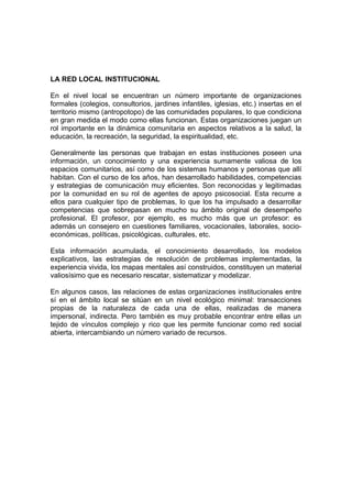LA RED LOCAL INSTITUCIONAL
En el nivel local se encuentran un número importante de organizaciones
formales (colegios, consultorios, jardines infantiles, iglesias, etc.) insertas en el
territorio mismo (antropotopo) de las comunidades populares, lo que condiciona
en gran medida el modo como ellas funcionan. Estas organizaciones juegan un
rol importante en la dinámica comunitaria en aspectos relativos a la salud, la
educación, la recreación, la seguridad, la espiritualidad, etc.
Generalmente las personas que trabajan en estas instituciones poseen una
información, un conocimiento y una experiencia sumamente valiosa de los
espacios comunitarios, así como de los sistemas humanos y personas que allí
habitan. Con el curso de los años, han desarrollado habilidades, competencias
y estrategias de comunicación muy eficientes. Son reconocidas y legitimadas
por la comunidad en su rol de agentes de apoyo psicosocial. Esta recurre a
ellos para cualquier tipo de problemas, lo que los ha impulsado a desarrollar
competencias que sobrepasan en mucho su ámbito original de desempeño
profesional. El profesor, por ejemplo, es mucho más que un profesor: es
además un consejero en cuestiones familiares, vocacionales, laborales, socio-
económicas, políticas, psicológicas, culturales, etc.
Esta información acumulada, el conocimiento desarrollado, los modelos
explicativos, las estrategias de resolución de problemas implementadas, la
experiencia vivida, los mapas mentales así construidos, constituyen un material
valiosísimo que es necesario rescatar, sistematizar y modelizar.
En algunos casos, las relaciones de estas organizaciones institucionales entre
sí en el ámbito local se sitúan en un nivel ecológico minimal: transacciones
propias de la naturaleza de cada una de ellas, realizadas de manera
impersonal, indirecta. Pero también es muy probable encontrar entre ellas un
tejido de vínculos complejo y rico que les permite funcionar como red social
abierta, intercambiando un número variado de recursos.
 