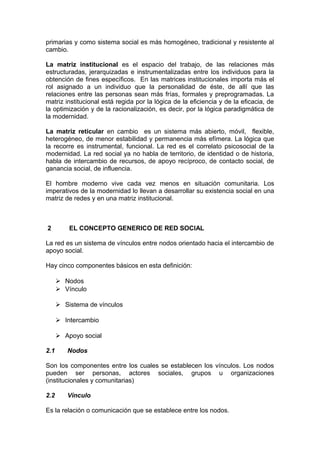 primarias y como sistema social es más homogéneo, tradicional y resistente al
cambio.
La matriz institucional es el espacio del trabajo, de las relaciones más
estructuradas, jerarquizadas e instrumentalizadas entre los individuos para la
obtención de fines específicos. En las matrices institucionales importa más el
rol asignado a un individuo que la personalidad de éste, de allí que las
relaciones entre las personas sean más frías, formales y preprogramadas. La
matriz institucional está regida por la lógica de la eficiencia y de la eficacia, de
la optimización y de la racionalización, es decir, por la lógica paradigmática de
la modernidad.
La matriz reticular en cambio es un sistema más abierto, móvil, flexible,
heterogéneo, de menor estabilidad y permanencia más efímera. La lógica que
la recorre es instrumental, funcional. La red es el correlato psicosocial de la
modernidad. La red social ya no habla de territorio, de identidad o de historia,
habla de intercambio de recursos, de apoyo recíproco, de contacto social, de
ganancia social, de influencia.
El hombre moderno vive cada vez menos en situación comunitaria. Los
imperativos de la modernidad lo llevan a desarrollar su existencia social en una
matriz de redes y en una matriz institucional.
2 EL CONCEPTO GENERICO DE RED SOCIAL
La red es un sistema de vínculos entre nodos orientado hacia el intercambio de
apoyo social.
Hay cinco componentes básicos en esta definición:
 Nodos
 Vínculo
 Sistema de vínculos
 Intercambio
 Apoyo social
2.1 Nodos
Son los componentes entre los cuales se establecen los vínculos. Los nodos
pueden ser personas, actores sociales, grupos u organizaciones
(institucionales y comunitarias)
2.2 Vínculo
Es la relación o comunicación que se establece entre los nodos.
 