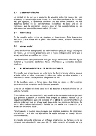 2.3 Sistema de vínculos
Lo central en la red es el conjunto de vínculos entre los nodos. La red
entonces, no es un conjunto de nodos, sino más bien un sistema de vínculos.
Así, por ejemplo, si queremos describir una red social personal, no nos
debemos centrar en las características específicas de cada uno de los
individuos que la componen (nodos), sino en las características de las
relaciones que se establecen entre ellos (vínculos).
2.4 Intercambio
En la relación entre nodos se produce un intercambio. Este intercambio
recíproco puede darse en el plano afectivo/emocional, material, financiero,
social, etc.
2.5 Apoyo social
Como resultado de este proceso de intercambio se produce apoyo social para
los nodos. La red social proporciona así el marco indispensable para que el
apoyo social sea accesible a los nodos.
Las dimensiones del apoyo social incluyen apoyo emocional o afectivo; ayuda
material y financiera; asistencia física; información y contactos sociales
positivos.
3 EL MODELO INTEGRAL DE REDES SOCIALES
El modelo que presentamos en este texto lo denominamos integral porque
articula redes sociales personales focales con redes sociales abiertas y la
intervención en red con la práctica y la gestión de red.
En la literatura sobre el tema estos dos tipos de redes e intervenciones
generalmente se presentan y estudian por separado.
El rol de un modelo en este caso es el de describir el funcionamiento de un
sistema humano.
El modelo es una representación esquemática de un objeto o de un proceso
que permite substituir un sistema más simple al sistema natural. Es un
esquema simplificador que está centrado en el cómo del funcionamiento de un
sistema más bien que en el por qué, tarea ésta más propia de la teoría. De
hecho, el modelo es la ilustración "ficticia" de una teoría, una proyección de la
misma en un ámbito "local".
Por otra parte, el modelo es un lenguaje que obedece a razones de eficiencia y
operatividad: a la vez que ejemplifica la teoría, entrega un manejo técnico
sobre la realidad.
El modelo comporta entonces un enfoque pragmático: su función es la de
construir una descripción que sea útil. En este contexto el modelo es una
 