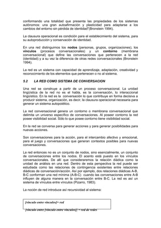 conformando una totalidad que presenta las propiedades de los sistemas
autónomos: una gran autoafirmación y plasticidad para adaptarse a los
cambios del entorno sin pérdida de identidad"(Bronstein 1994).
La clausura operacional es condición para el establecimiento del sistema, para
su autoproducción y conservación de identidad.
En una red distinguimos los nodos (personas, grupos, organizaciones), los
vínculos (procesos conversacionales) y un contorno (membrana
conversacional) que define las conversaciones que pertenecen a la red
(identidad) y a su vez la diferencia de otras redes conversacionales (Bronstein
1994).
La red es un sistema con capacidad de aprendizaje, adaptación, creatividad y
reconocimiento de los elementos que pertenecen o no al sistema.
5.2 LA RED COMO SISTEMA DE CONVERSACION
Una red se construye a partir de un proceso conversacional. La unidad
lingüística de la red no es el habla, es la conversación, lo interaccional
lingüístico. En la red es la conversación lo que contribuye en forma decisiva a
producir sistema, organización, es decir, la clausura operacional necesaria para
generar un sistema autopoiético.
La red conversacional genera un contorno o membrana conversacional que
delimita un universo específico de conversaciones. Al poseer contorno la red
posee visibilidad social. Sólo lo que posee contorno tiene visibilidad social.
En la red se conversa para generar acciones y para generar posibilidades para
nuevas acciones.
Son conversaciones para la acción, para el intercambio afectivo y emocional,
para el juego y conversaciones que generan contextos posibles para nuevas
conversaciones.
La red entonces no es un conjunto de nodos, sino esencialmente, un conjunto
de conversaciones entre los nodos. El acento está puesto en los vínculos
conversacionales. De allí que consideraremos la relación diádica como la
unidad de análisis en una red. Dentro de esta perspectiva la red puede ser
estudiada como las relaciones de contingencia existentes entre relaciones
diádicas de conversación/acción. Así por ejemplo, dos relaciones diádicas A-B,
B-C conforman una red mínima (A-B-C) cuando las conversaciones entre A-B
influyen de alguna manera en la conversación entre B-C. La red es así un
sistema de vínculos entre vínculos (Pizarro, 1983).
La noción de red introduce así recursividad al sistema:
[vínculo entre vínculos]= red
{vínculo entre [vínculo entre vínculos]} = red de redes
 